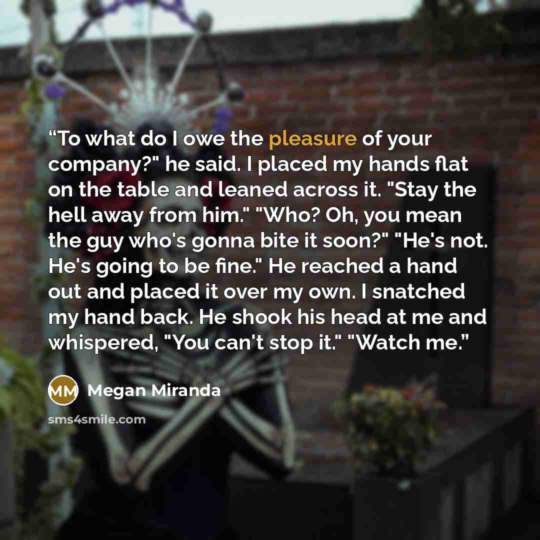 “To what do I owe the pleasure of your company?" he said. I placed my hands flat on the table and leaned across it. "Stay the hell away from him." "Who? Oh, you mean the guy who's gonna bite it soon?" "He's not. He's going to be fine." He reached a hand out and placed it over my own. I snatched my…” quote by Megan Miranda