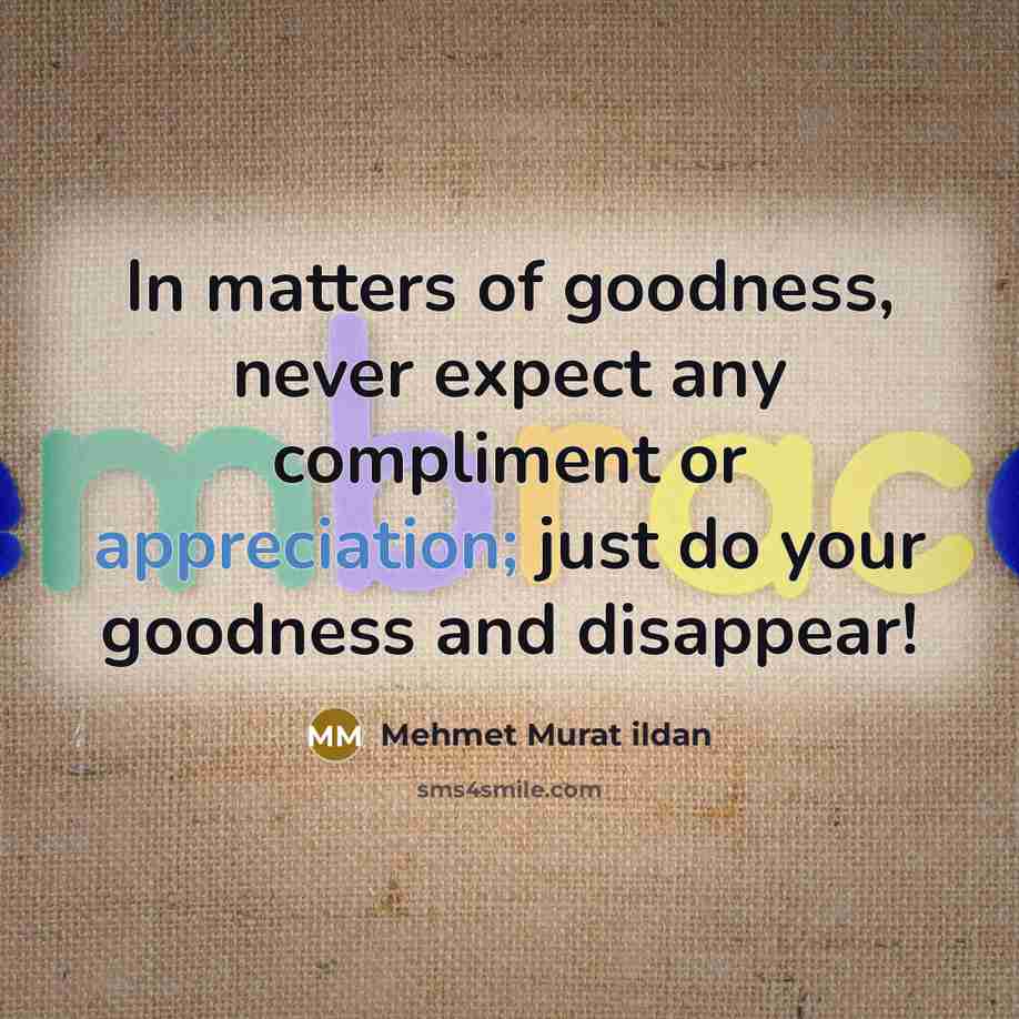 “In matters of goodness, never expect any compliment or appreciation; just do your goodness and disappear!” quote by Mehmet Murat Ildan