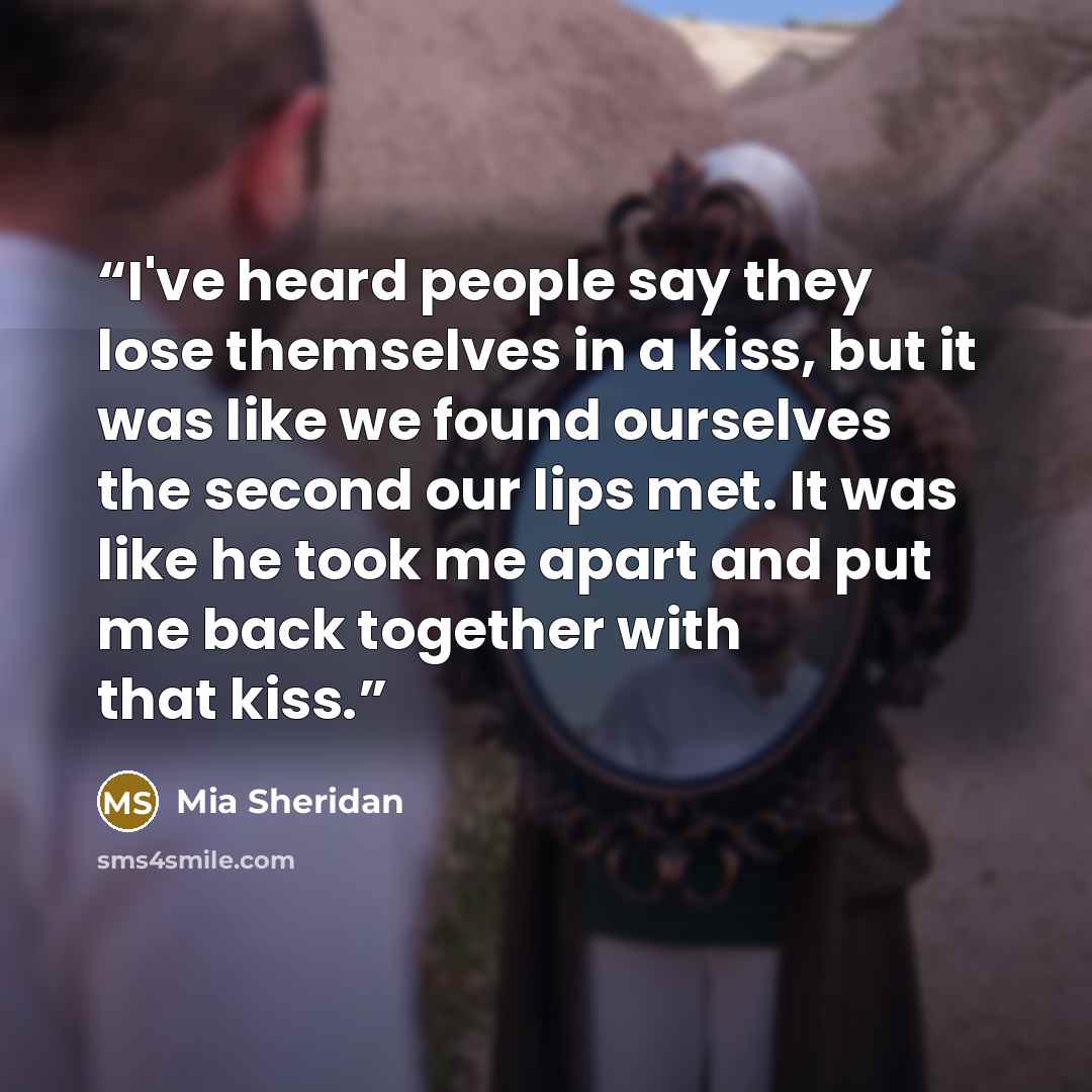 “I've heard people say they lose themselves in a kiss, but it was like we found ourselves the second our lips met. It was like he took me apart and put me back together with that kiss.” quote by Mia Sheridan