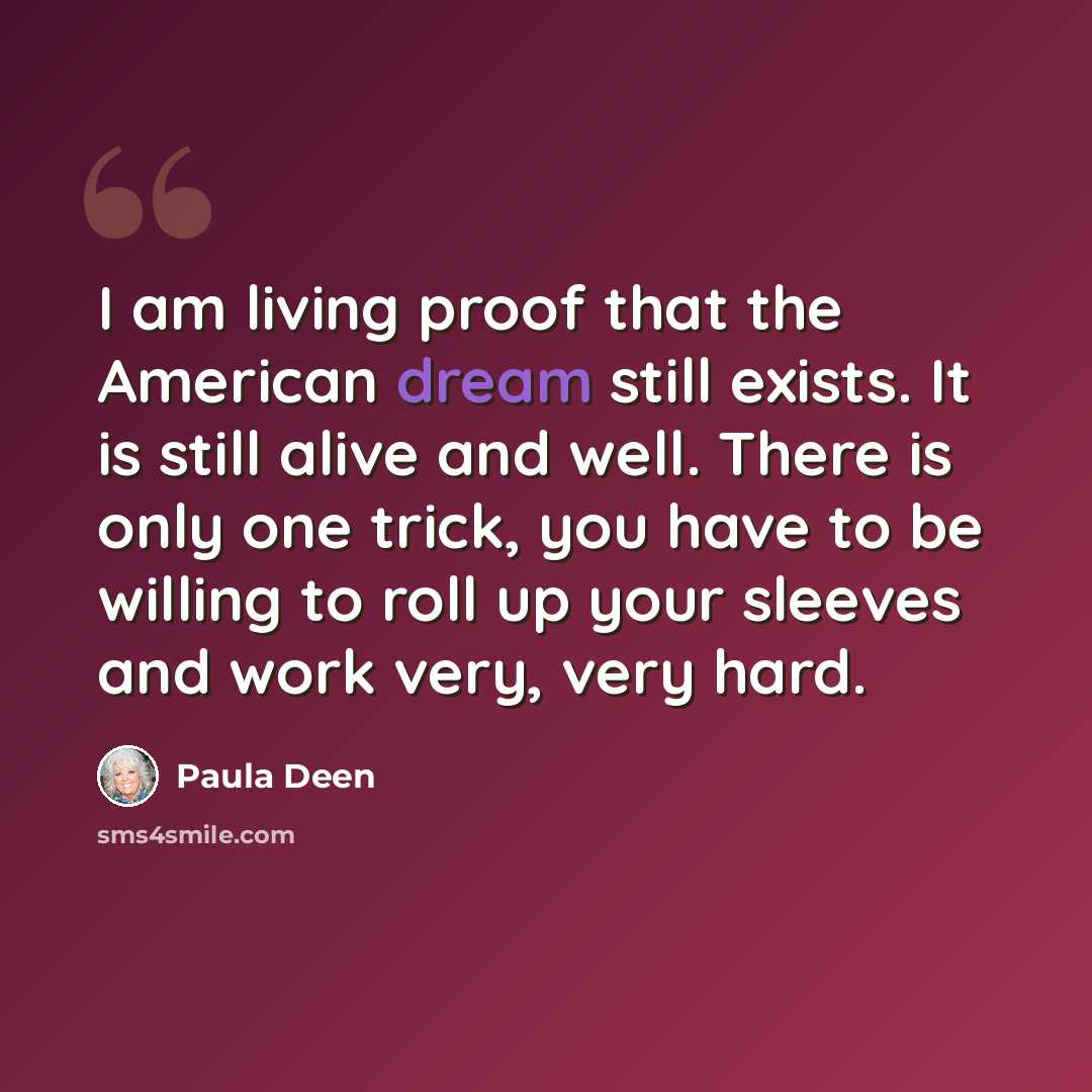 “I am living proof that the American dream still exists. It is still alive and well. There is only one trick, you have to be willing to roll up your sleeves and work very, very hard.” quote by Paula Deen