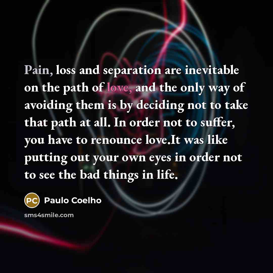 “Pain, loss and separation are inevitable on the path of love, and the only way of avoiding them is by deciding not to take that path at all. In order not to suffer, you have to renounce love.It was like putting out your own eyes in order not to see the bad things in life.” quote by Paulo Coelho