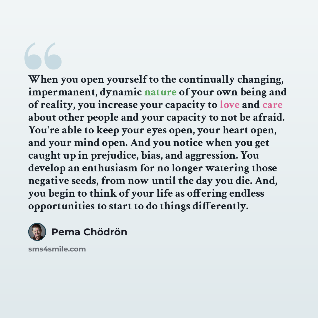“When you open yourself to the continually changing, impermanent, dynamic nature of your own being and of reality, you increase your capacity to love and care about other people and your capacity to not be afraid. You're able to keep your eyes open, your heart open, and your mind open. And you…” quote by Pema Chodron