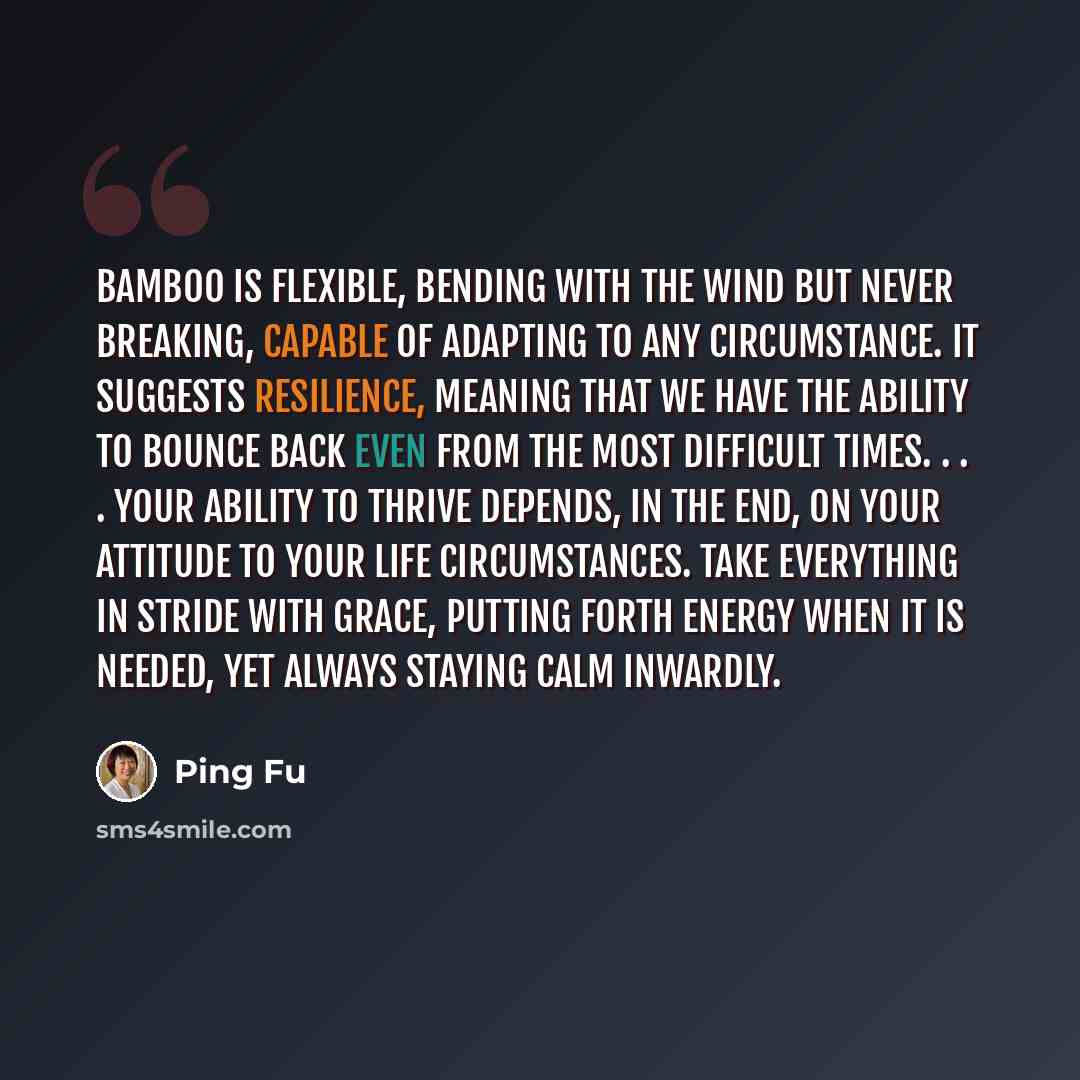 “Bamboo is flexible, bending with the wind but never breaking, capable of adapting to any circumstance. It suggests resilience, meaning that we have the ability to bounce back even from the most difficult times. . . . Your ability to thrive depends, in the end, on your attitude to your life…” quote by Ping Fu