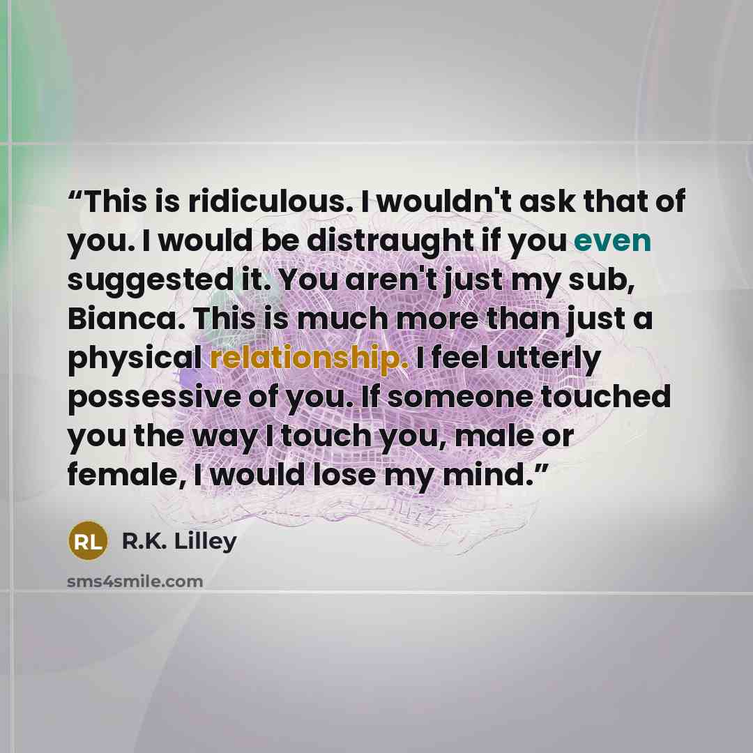 “This is ridiculous. I wouldn't ask that of you. I would be distraught if you even suggested it. You aren't just my sub, Bianca. This is much more than just a physical relationship. I feel utterly possessive of you. If someone touched you the way I touch you, male or female, I would lose my mind.” quote by R.K. Lilley