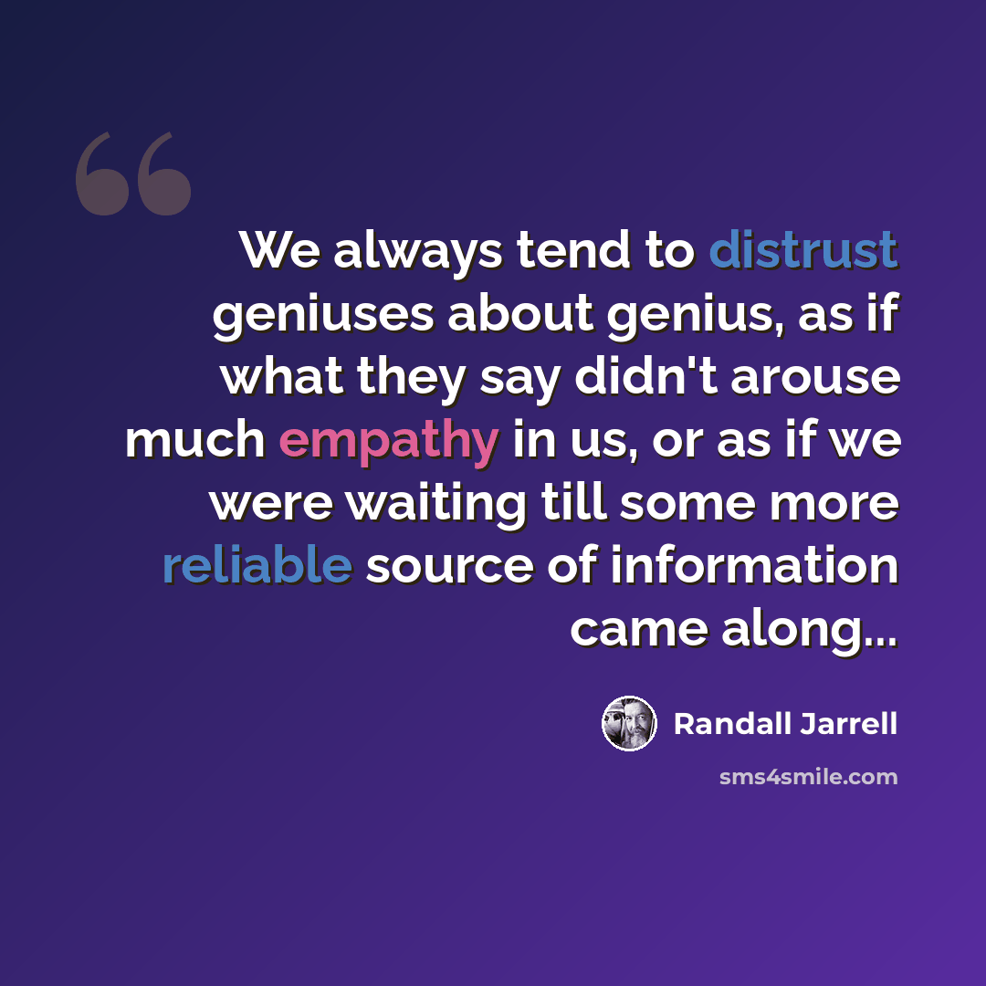 “We always tend to distrust geniuses about genius, as if what they say didn't arouse much empathy in us, or as if we were waiting till some more reliable source of information came along...” quote by Randall Jarrell