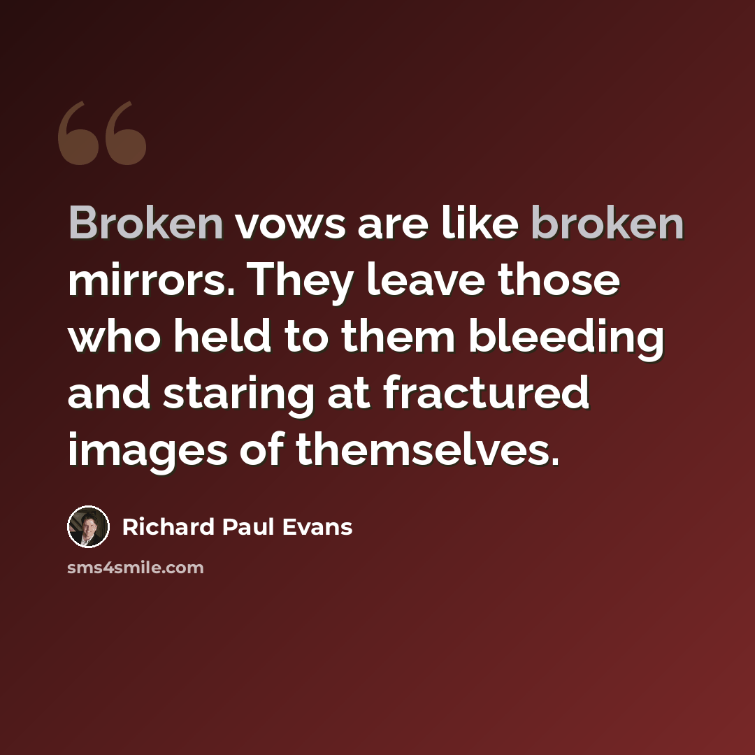 “Broken vows are like broken mirrors. They leave those who held to them bleeding and staring at fractured images of themselves.” quote by Richard Paul Evans