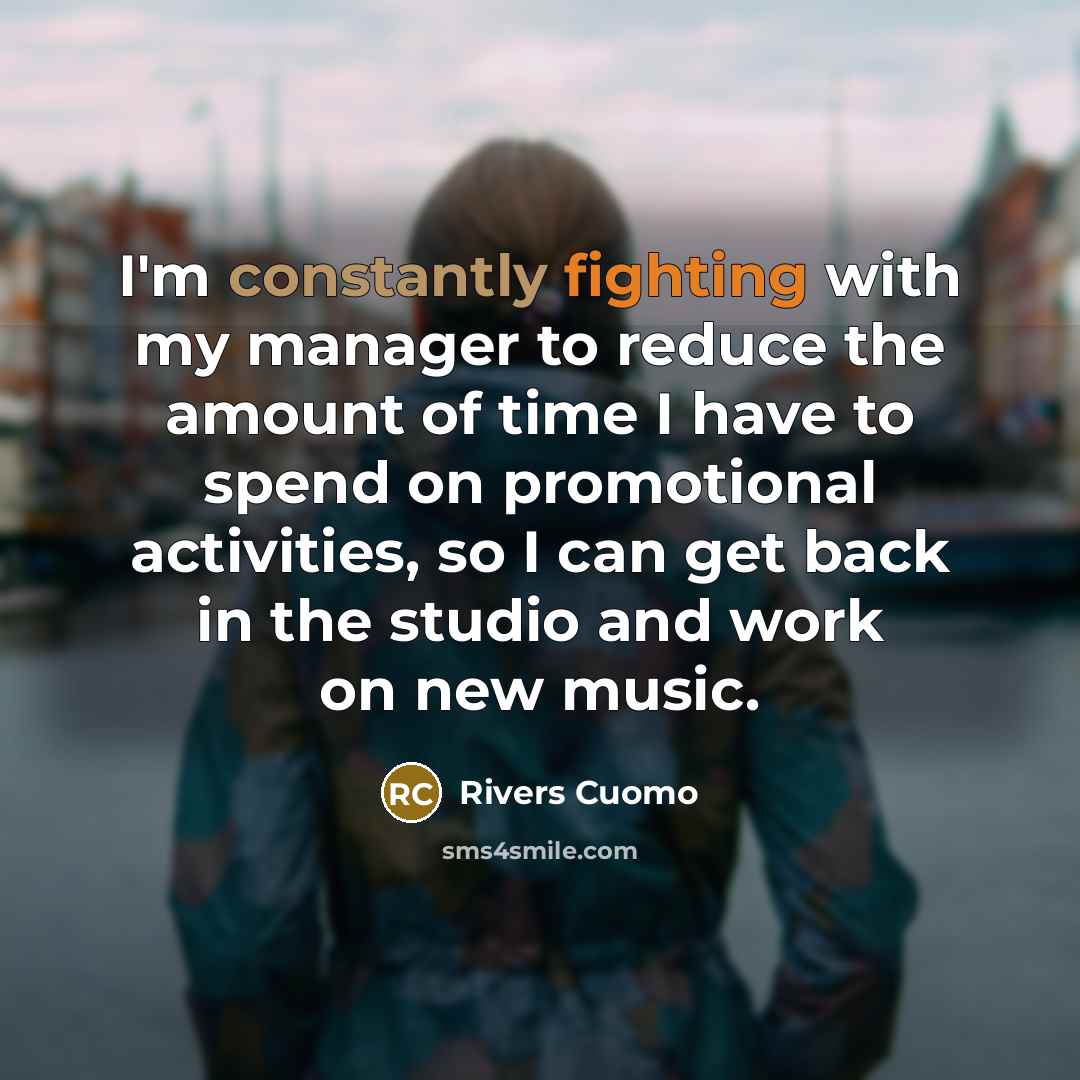 “I'm constantly fighting with my manager to reduce the amount of time I have to spend on promotional activities, so I can get back in the studio and work on new music.” quote by Rivers Cuomo