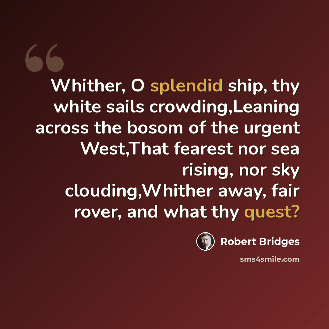“Whither, O splendid ship, thy white sails crowding,Leaning across the bosom of the urgent West,That fearest nor sea rising, nor sky clouding,Whither away, fair rover, and what thy quest?” quote by Robert Bridges
