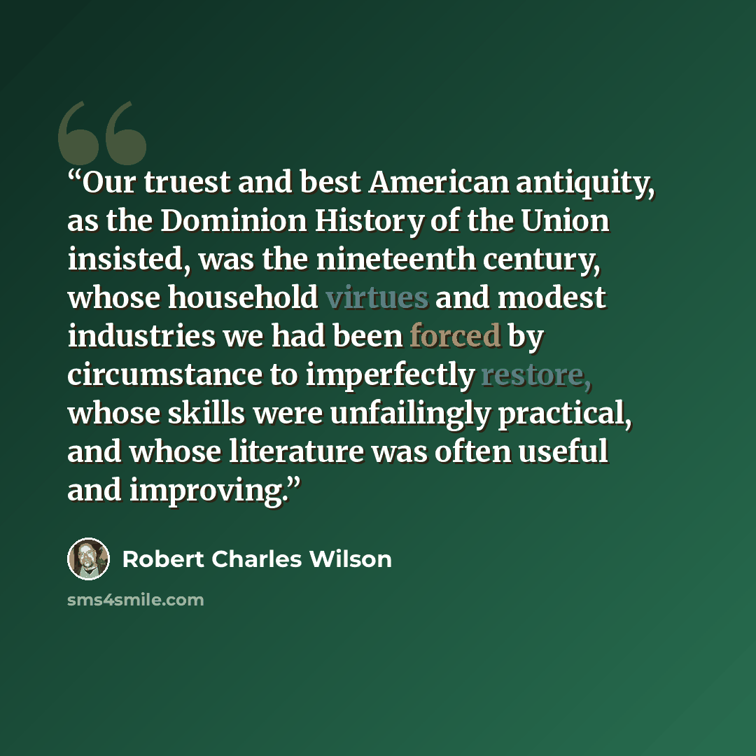 “Our truest and best American antiquity, as the Dominion History of the Union insisted, was the nineteenth century, whose household virtues and modest industries we had been forced by circumstance to imperfectly restore, whose skills were unfailingly practical, and whose literature was often useful…” quote by Robert Charles Wilson