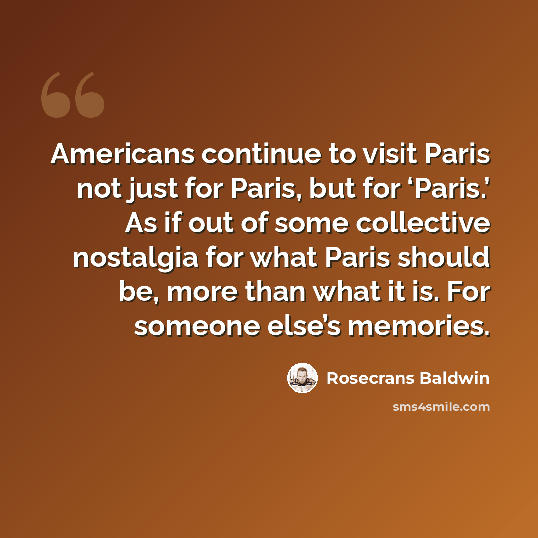 “Americans continue to visit Paris not just for Paris, but for ‘Paris.’ As if out of some collective nostalgia for what Paris should be, more than what it is. For someone else’s memories.” quote by Rosecrans Baldwin