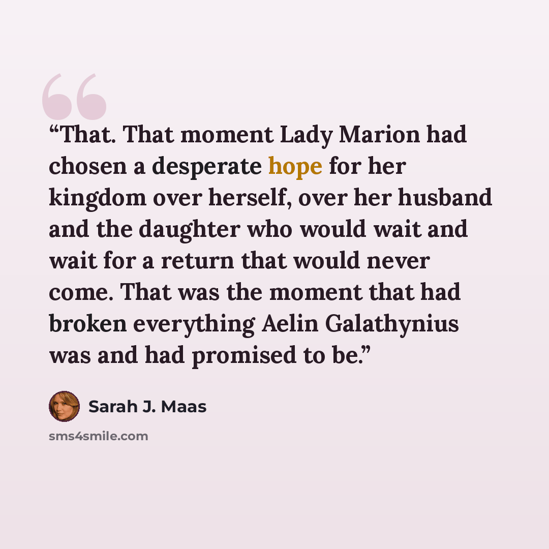 “That. That moment Lady Marion had chosen a desperate hope for her kingdom over herself, over her husband and the daughter who would wait and wait for a return that would never come. That was the moment that had broken everything Aelin Galathynius was and had promised to be.” quote by Sarah J. Maas