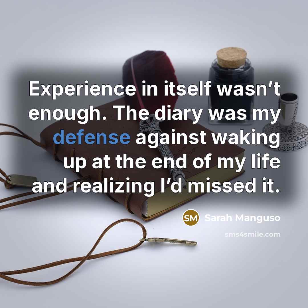 “Experience in itself wasn’t enough. The diary was my defense against waking up at the end of my life and realizing I’d missed it.” quote by Sarah Manguso