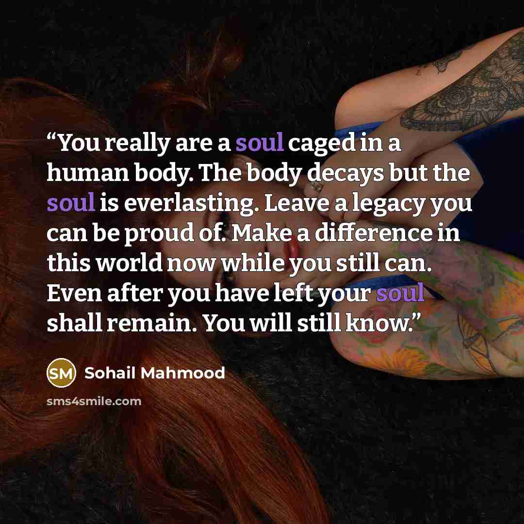 “You really are a soul caged in a human body. The body decays but the soul is everlasting. Leave a legacy you can be proud of. Make a difference in this world now while you still can. Even after you have left your soul shall remain. You will still know.” quote by Sohail Mahmood