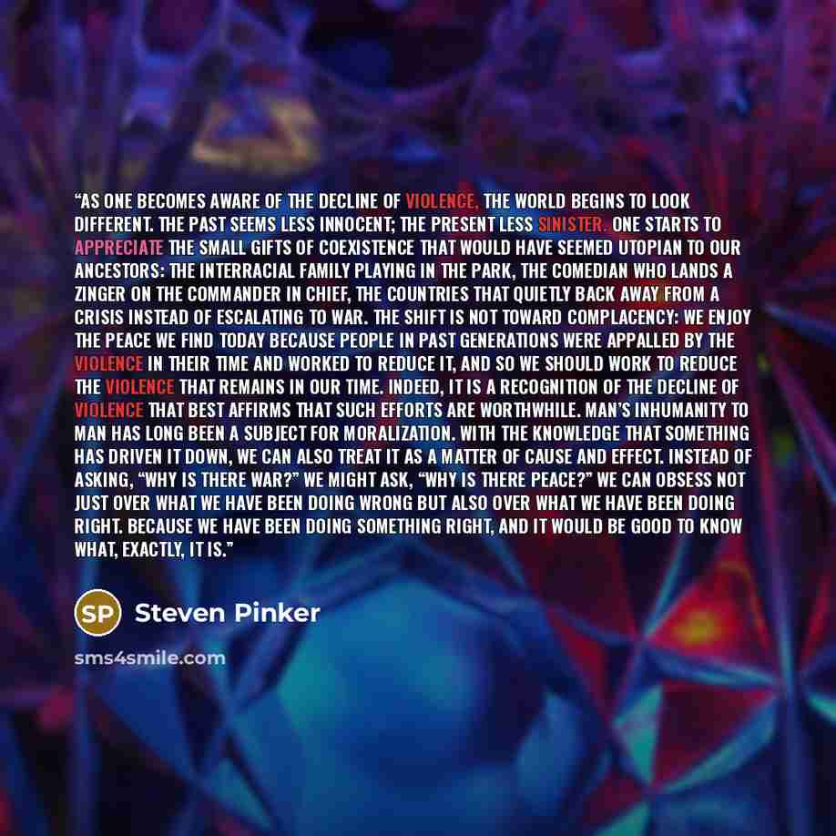 “As one becomes aware of the decline of violence, the world begins to look different. The past seems less innocent; the present less sinister. One starts to appreciate the small gifts of coexistence that would have seemed utopian to our ancestors: the interracial family playing in the park, the…” quote by Steven Pinker