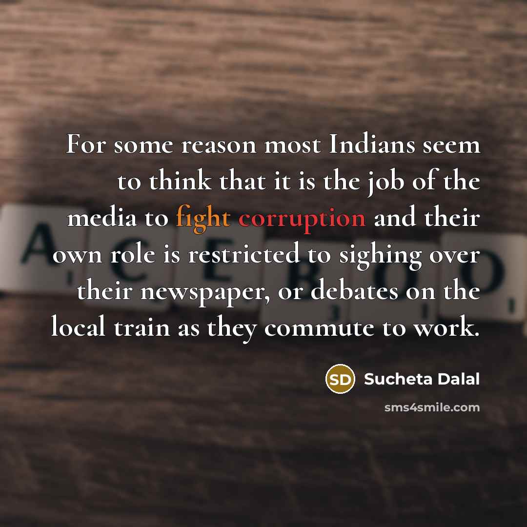 “For some reason most Indians seem to think that it is the job of the media to fight corruption and their own role is restricted to sighing over their newspaper, or debates on the local train as they commute to work.” quote by Sucheta Dalal