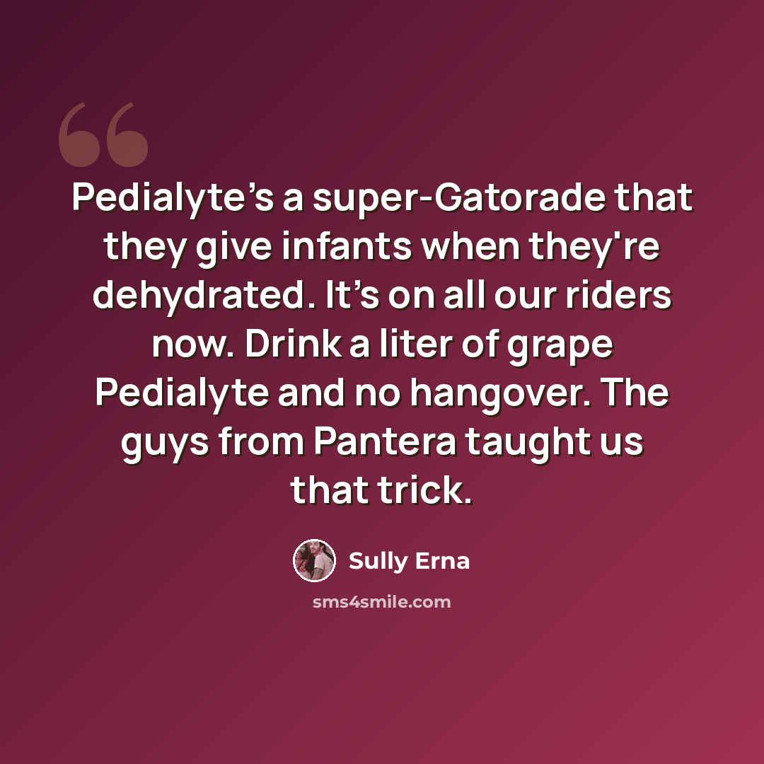 “Pedialyte's a super-Gatorade that they give infants when they're dehydrated. It's on all our riders now. Drink a liter of grape Pedialyte and no hangover. The guys from Pantera taught us that trick.” quote by Sully Erna