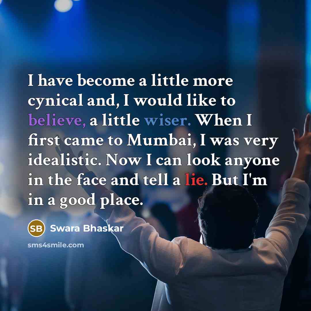 “I have become a little more cynical and, I would like to believe, a little wiser. When I first came to Mumbai, I was very idealistic. Now I can look anyone in the face and tell a lie. But I'm in a good place.” quote by Swara Bhaskar