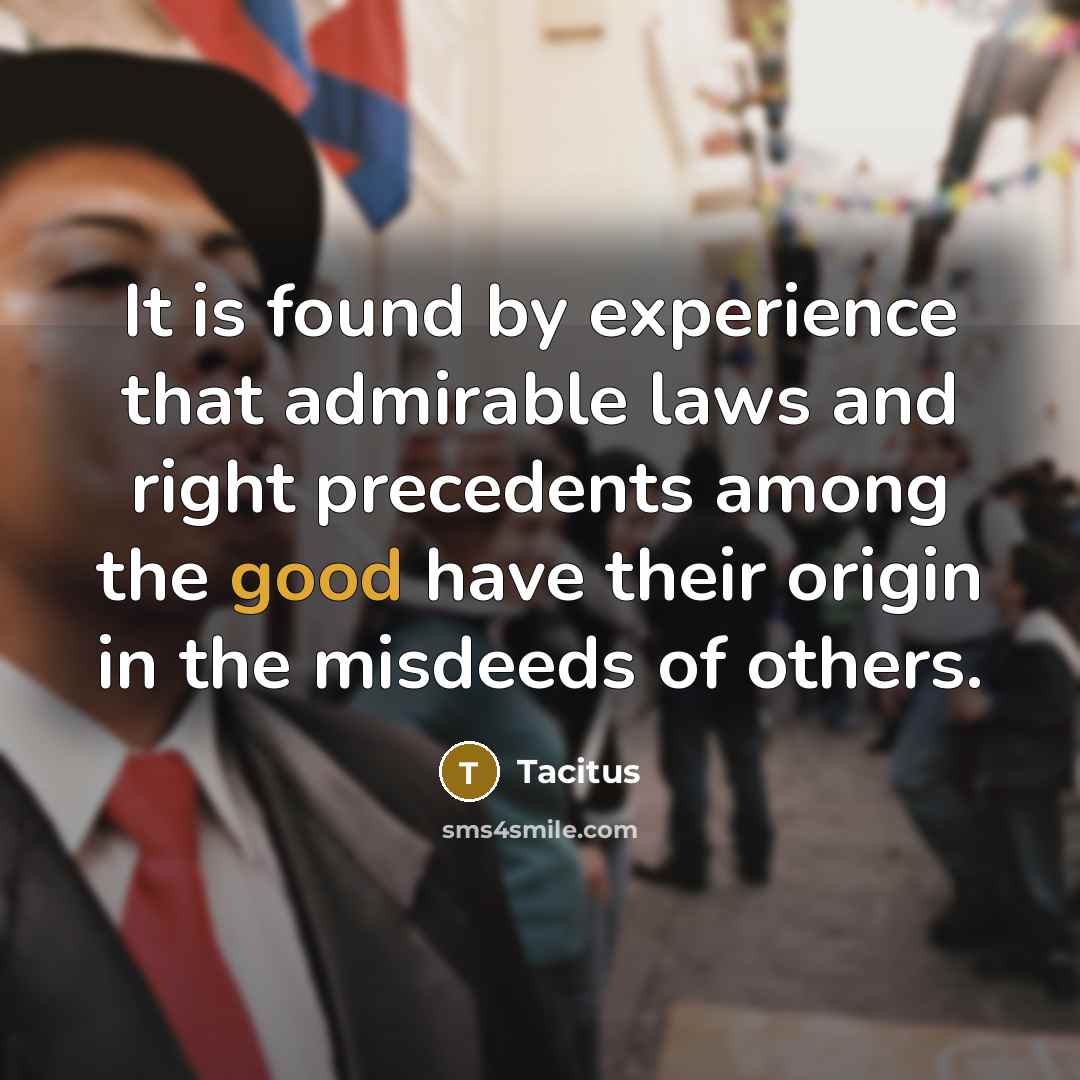 “It is found by experience that admirable laws and right precedents among the good have their origin in the misdeeds of others.” quote by Tacitus