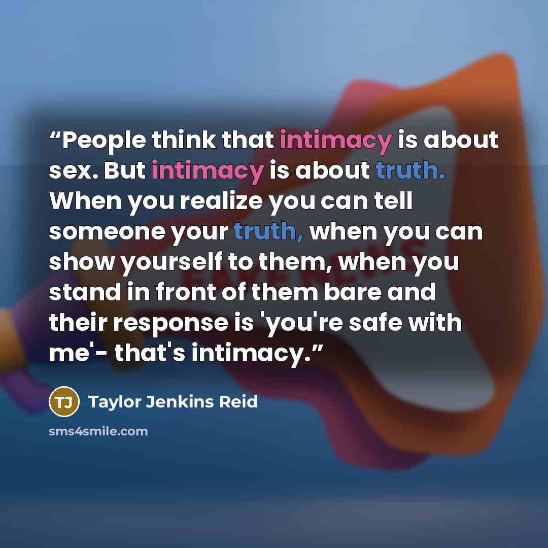 “People think that intimacy is about sex. But intimacy is about truth. When you realize you can tell someone your truth, when you can show yourself to them, when you stand in front of them bare and their response is 'you're safe with me'- that's intimacy.” quote by Taylor Jenkins Reid