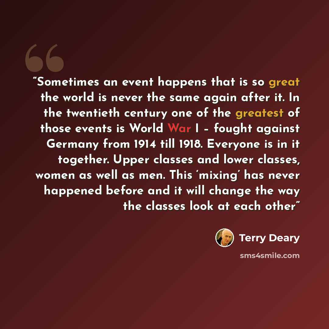 “Sometimes an event happens that is so great the world is never the same again after it. In the twentieth century one of the greatest of those events is World War I – fought against Germany from 1914 till 1918. Everyone is in it together. Upper classes and lower classes, women as well as men. This…” quote by Terry Deary