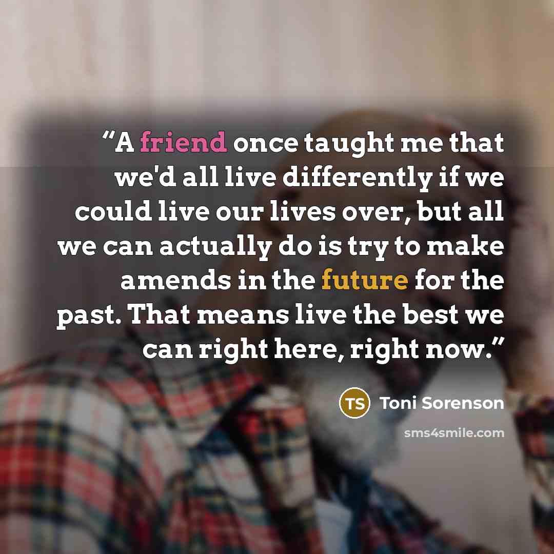 “A friend once taught me that we'd all live differently if we could live our lives over, but all we can actually do is try to make amends in the future for the past. That means live the best we can right here, right now.” quote by Toni Sorenson