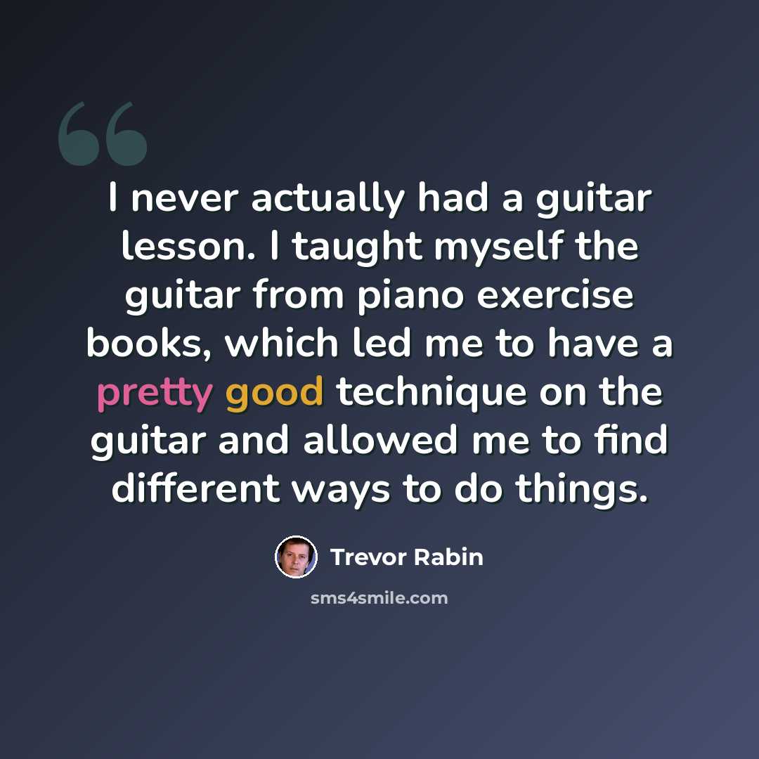 “I never actually had a guitar lesson. I taught myself the guitar from piano exercise books, which led me to have a pretty good technique on the guitar and allowed me to find different ways to do things.” quote by Trevor Rabin