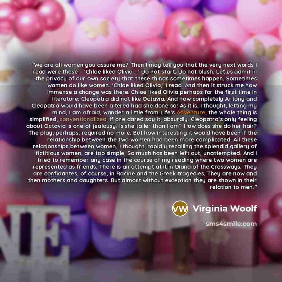 “We are all women you assure me? Then I may tell you that the very next words I read were these – ‘Chloe liked Olivia …’ Do not start. Do not blush. Let us admit in the privacy of our own society that these things sometimes happen. Sometimes women do like women. ‘Chloe liked Olivia,’ I read. And…” quote by Virginia Woolf