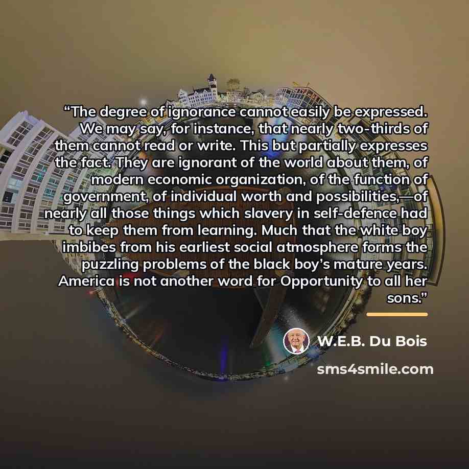 “The degree of ignorance cannot easily be expressed. We may say, for instance, that nearly two-thirds of them cannot read or write. This but partially expresses the fact. They are ignorant of the world about them, of modern economic organization, of the function of government, of individual worth…” quote by W.E.B. Du Bois