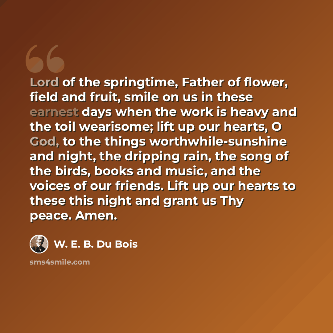 “Lord of the springtime, Father of flower, field and fruit, smile on us in these earnest days when the work is heavy and the toil wearisome; lift up our hearts, O God, to the things worthwhile-sunshine and night, the dripping rain, the song of the birds, books and music, and the voices of our…” quote by W. E. B. Du Bois