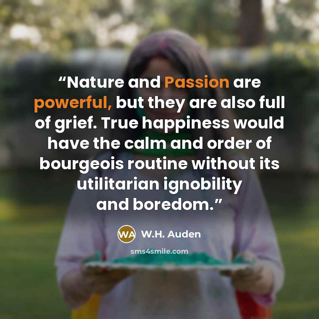 “Nature and Passion are powerful, but they are also full of grief. True happiness would have the calm and order of bourgeois routine without its utilitarian ignobility and boredom.” quote by W.H. Auden