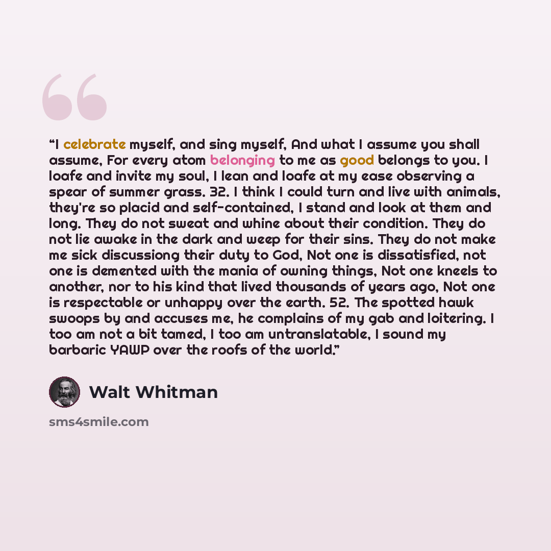 “I celebrate myself, and sing myself, And what I assume you shall assume, For every atom belonging to me as good belongs to you. I loafe and invite my soul, I lean and loafe at my ease observing a spear of summer grass. 32. I think I could turn and live with animals, they're so placid and…” quote by Walt Whitman