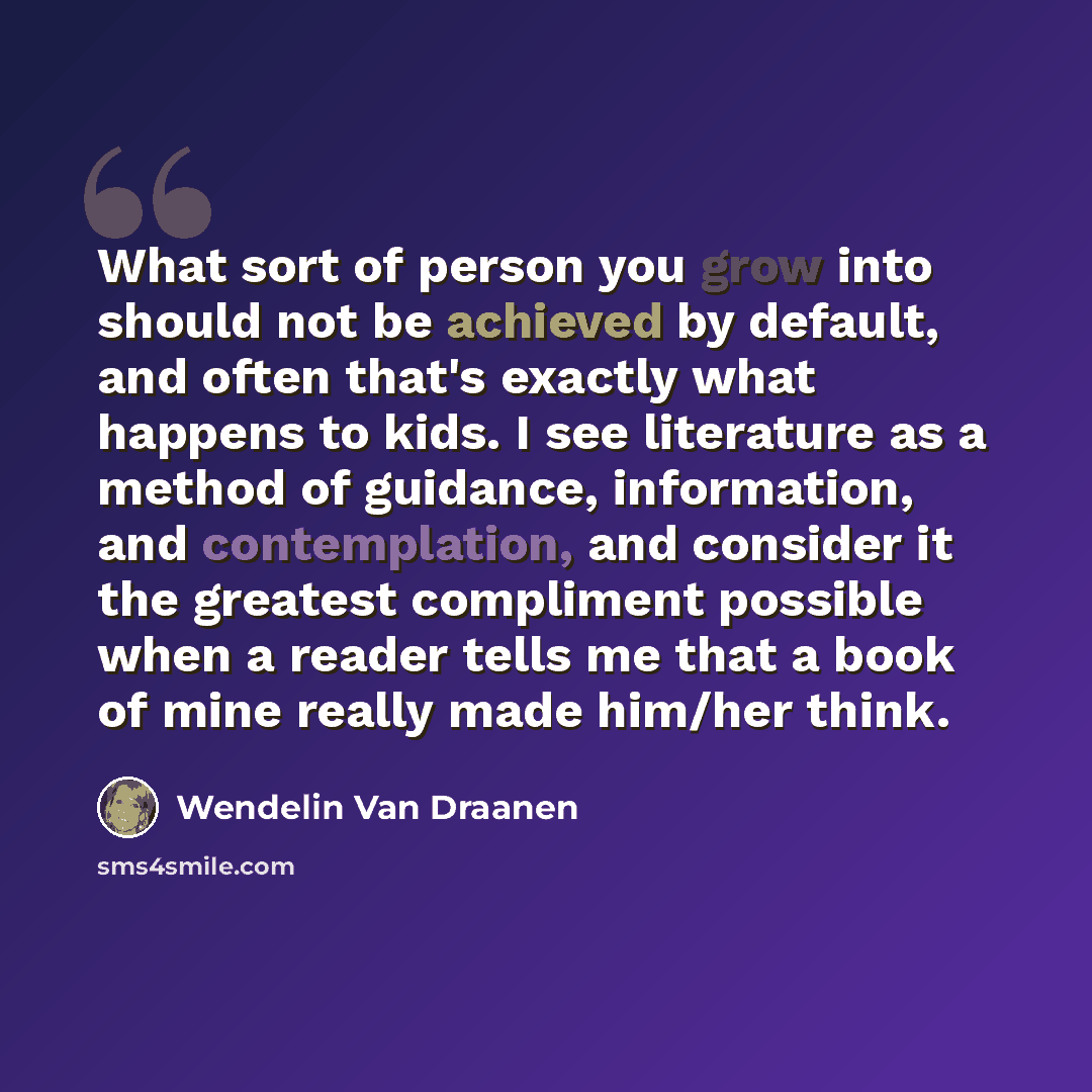 “What sort of person you grow into should not be achieved by default, and often that's exactly what happens to kids. I see literature as a method of guidance, information, and contemplation, and consider it the greatest compliment possible when a reader tells me that a book of mine really made…” quote by Wendelin Van Draanen