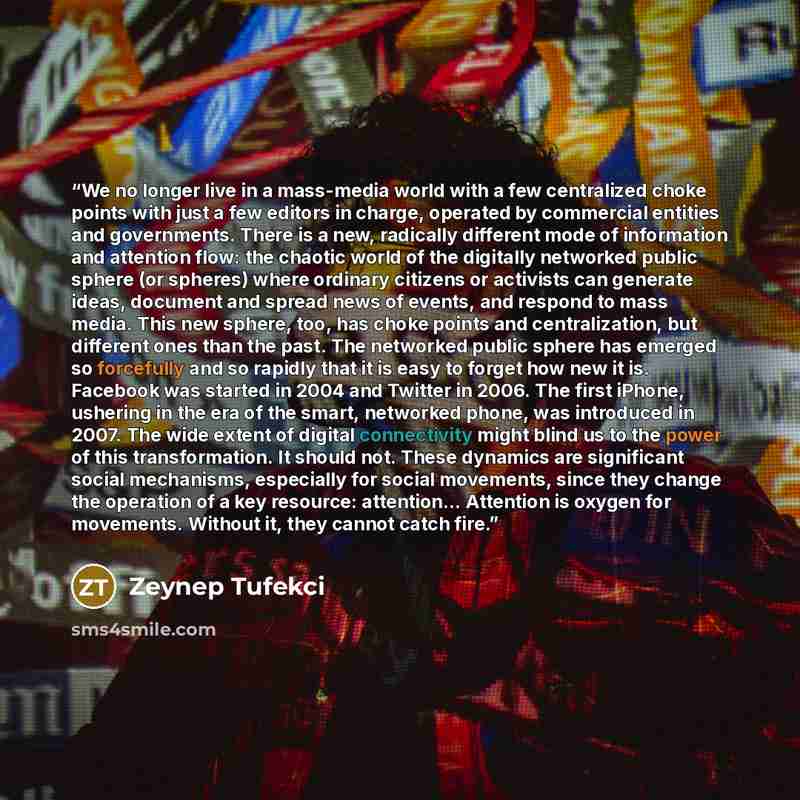 “We no longer live in a mass-media world with a few centralized choke points with just a few editors in charge, operated by commercial entities and governments. There is a new, radically different mode of information and attention flow: the chaotic world of the digitally networked public sphere (or…” quote by Zeynep Tufekci