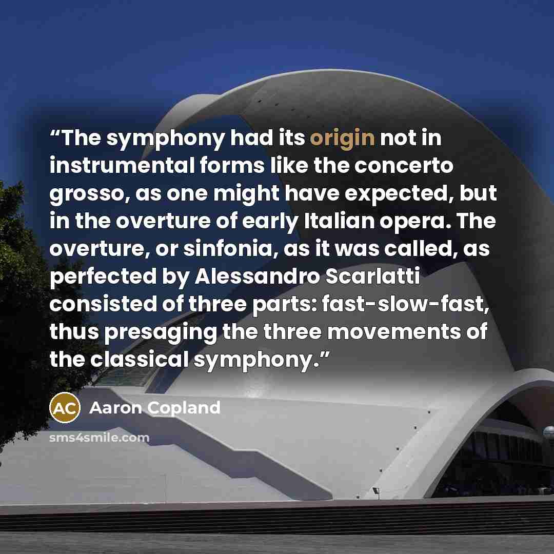 “The symphony had its origin not in instrumental forms like the concerto grosso, as one might have expected, but in the overture of early Italian opera. The overture, or sinfonia, as it was called, as perfected by Alessandro Scarlatti consisted of three parts: fast-slow-fast, thus presaging the…” quote by Aaron Copland