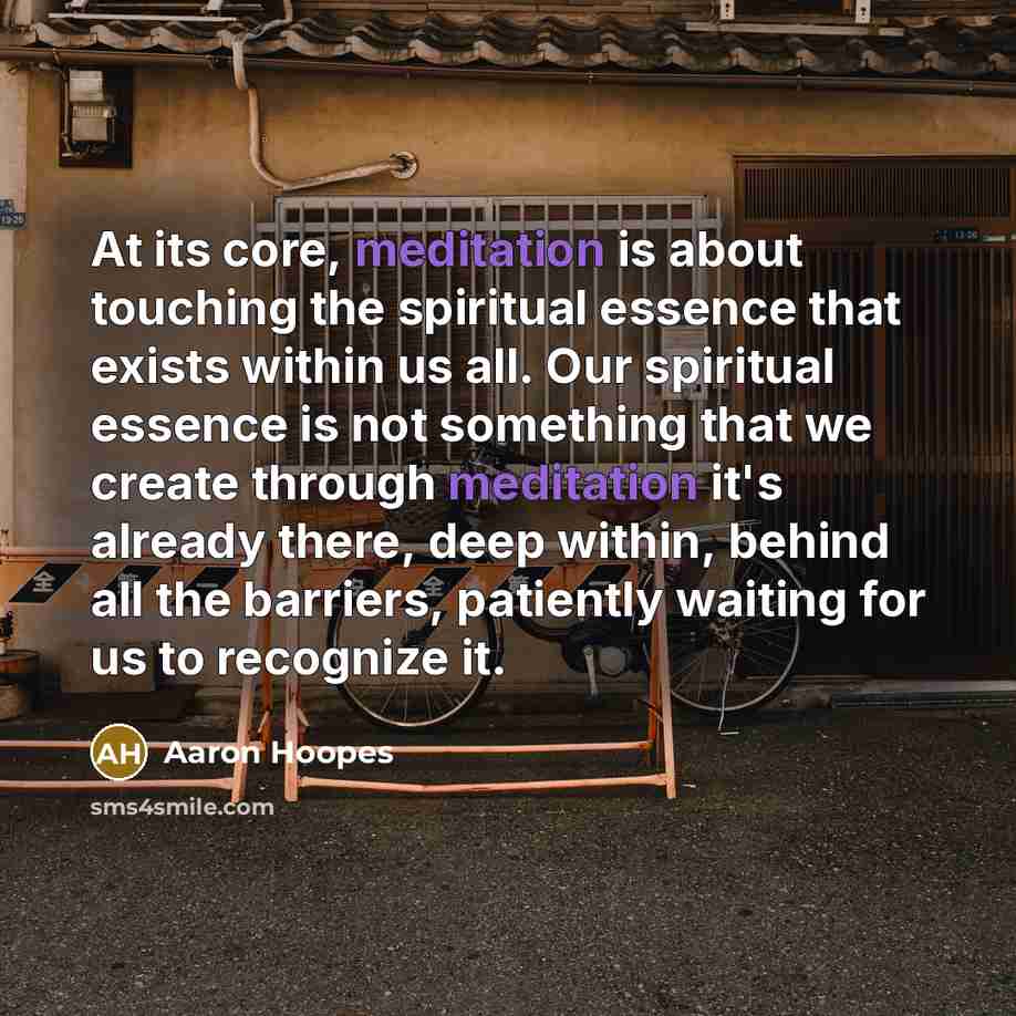 “At its core, meditation is about touching the spiritual essence that exists within us all. Our spiritual essence is not something that we create through meditation it's already there, deep within, behind all the barriers, patiently waiting for us to recognize it.” quote by Aaron Hoopes