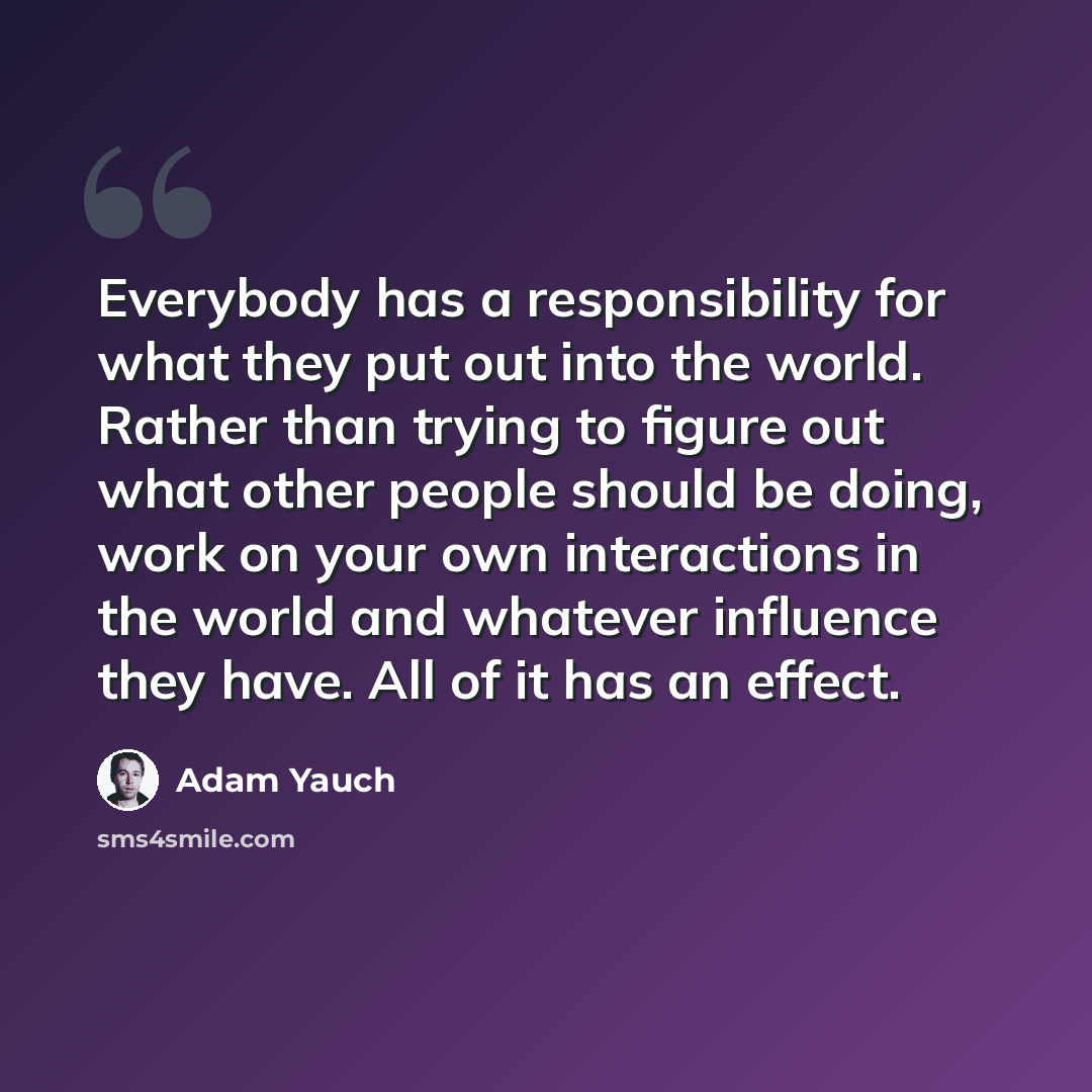 “Everybody has a responsibility for what they put out into the world. Rather than trying to figure out what other people should be doing, work on your own interactions in the world and whatever influence they have. All of it has an effect.” quote by Adam Yauch