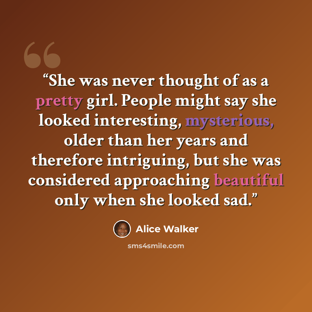 “She was never thought of as a pretty girl. People might say she looked interesting, mysterious, older than her years and therefore intriguing, but she was considered approaching beautiful only when she looked sad.” quote by Alice Walker