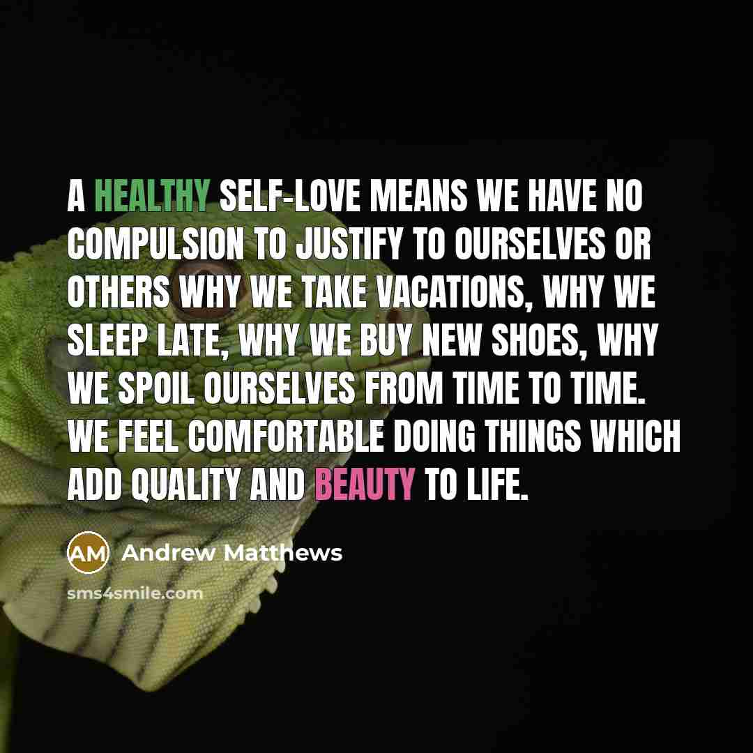 “A healthy self-love means we have no compulsion to justify to ourselves or others why we take vacations, why we sleep late, why we buy new shoes, why we spoil ourselves from time to time. We feel comfortable doing things which add quality and beauty to life.” quote by Andrew Matthews