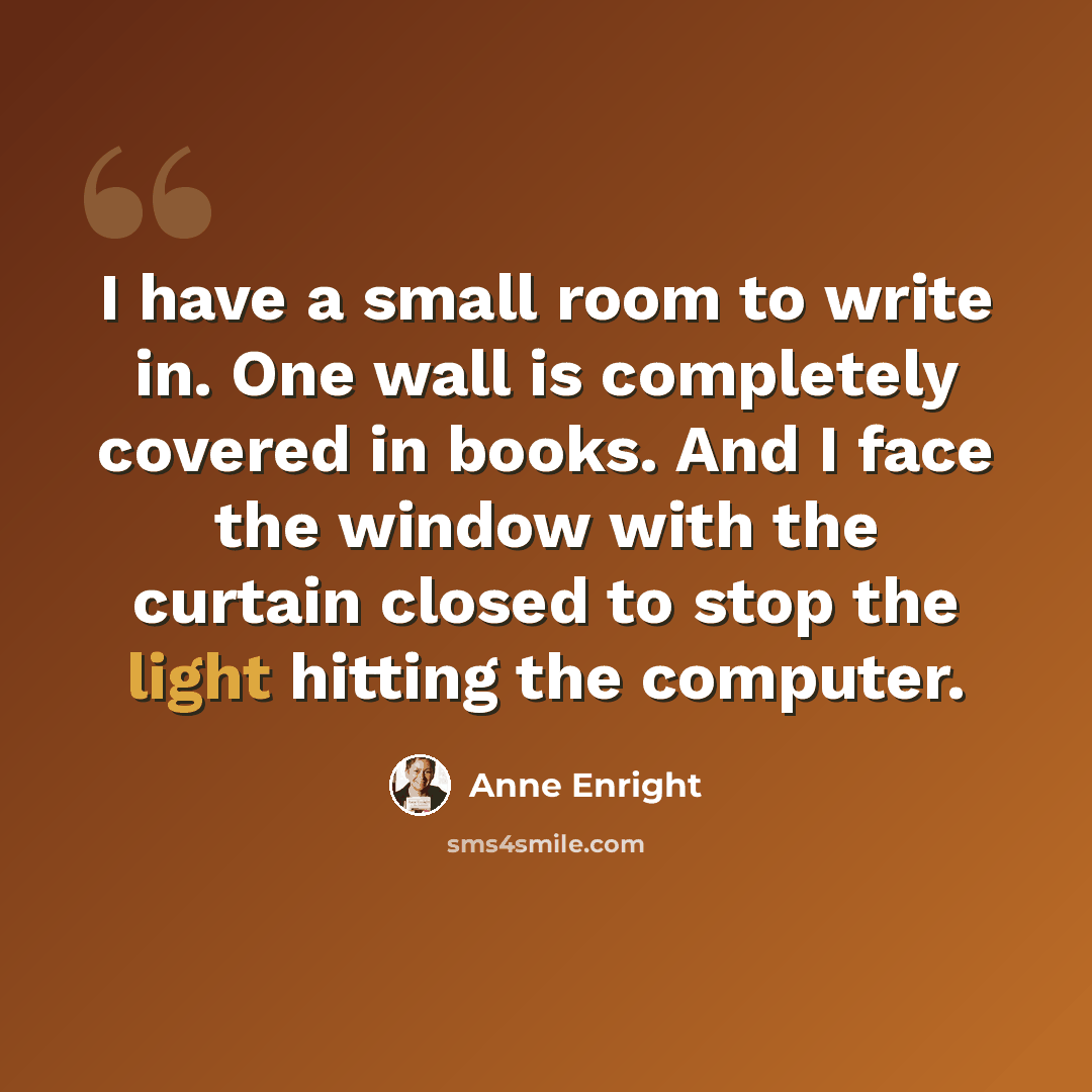 “I have a small room to write in. One wall is completely covered in books. And I face the window with the curtain closed to stop the light hitting the computer.” quote by Anne Enright