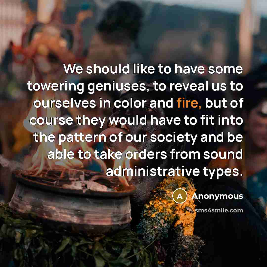 “We should like to have some towering geniuses, to reveal us to ourselves in color and fire, but of course they would have to fit into the pattern of our society and be able to take orders from sound administrative types.” quote by Anonymous