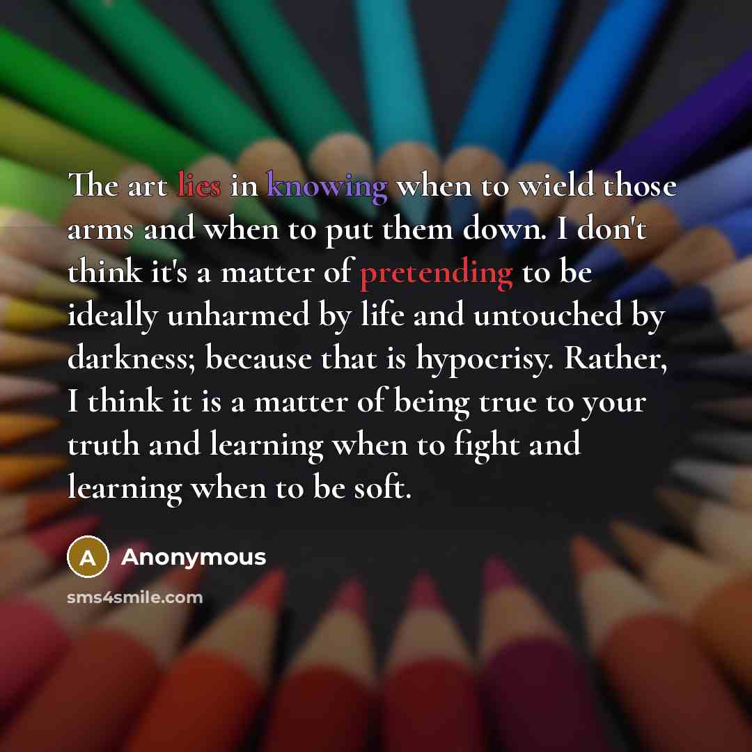 “The art lies in knowing when to wield those arms and when to put them down. I don't think it's a matter of pretending to be ideally unharmed by life and untouched by darkness; because that is hypocrisy. Rather, I think it is a matter of being true to your truth and learning when to fight and…” quote by Anonymous