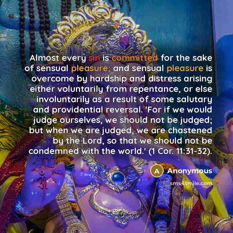“Almost every sin is committed for the sake of sensual pleasure; and sensual pleasure is overcome by hardship and distress arising either voluntarily from repentance, or else involuntarily as a result of some salutary and providential reversal. 'For if we would judge ourselves, we should not be…” quote by Anonymous