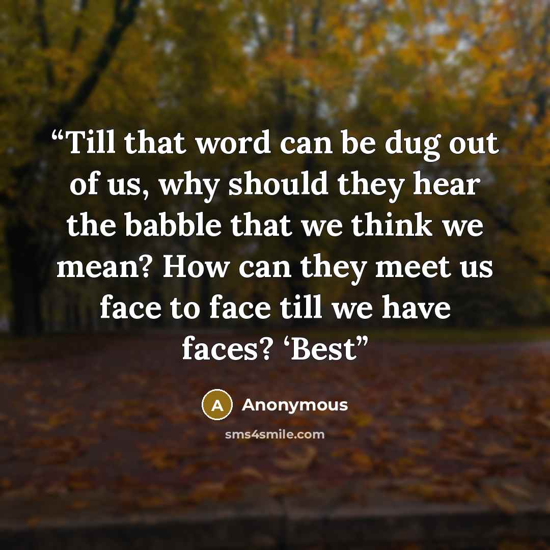 “Till that word can be dug out of us, why should they hear the babble that we think we mean? How can they meet us face to face till we have faces? ‘Best” quote by Anonymous