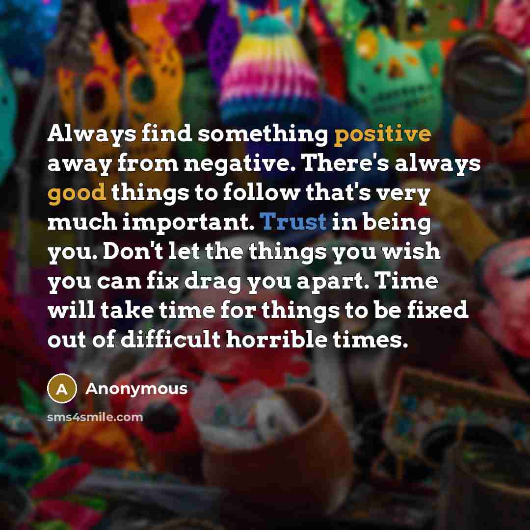 “Always find something positive away from negative. There's always good things to follow that's very much important. Trust in being you. Don't let the things you wish you can fix drag you apart. Time will take time for things to be fixed out of difficult horrible times.” quote by Anonymous