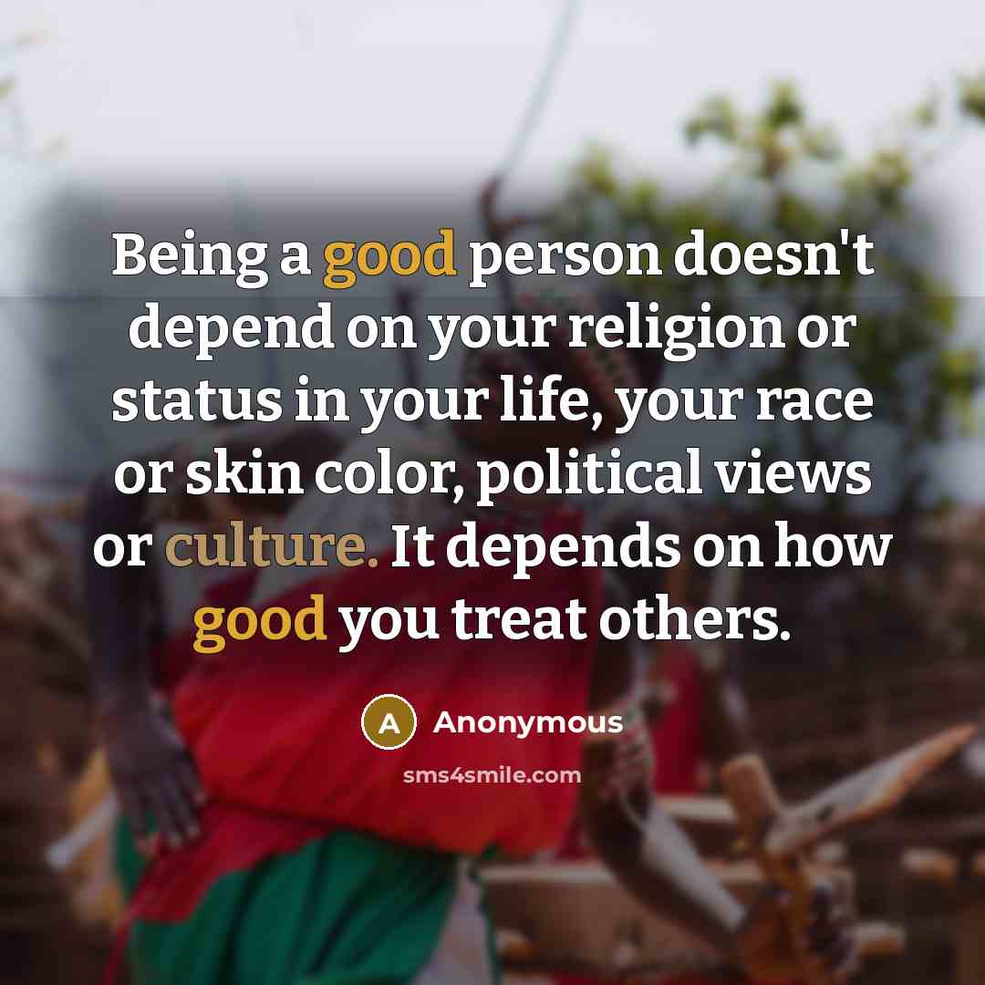 “Being a good person doesn't depend on your religion or status in your life, your race or skin color, political views or culture. It depends on how good you treat others.” quote by Anonymous