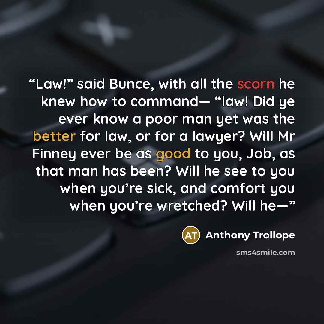 “Law!” said Bunce, with all the scorn he knew how to command— “law! Did ye ever know a poor man yet was the better for law, or for a lawyer? Will Mr Finney ever be as good to you, Job, as that man has been? Will he see to you when you’re sick, and comfort you when you’re wretched? Will he—” quote by Anthony Trollope