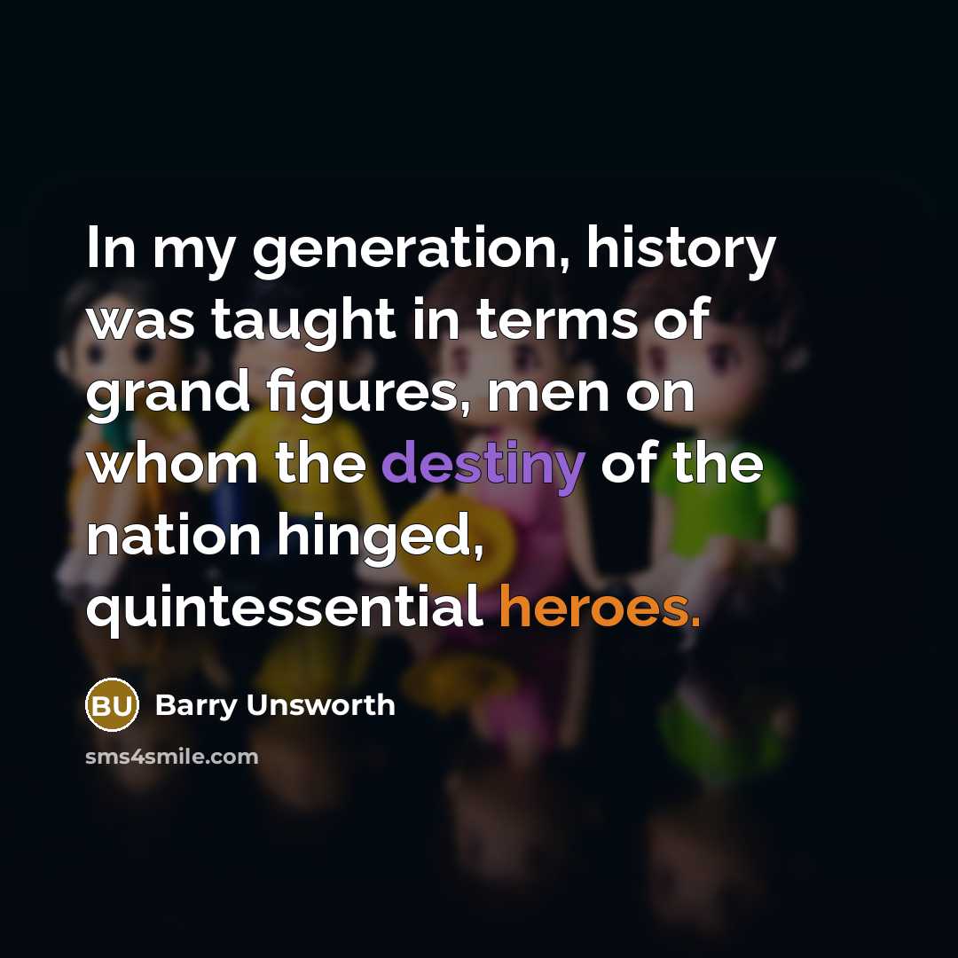 “In my generation, history was taught in terms of grand figures, men on whom the destiny of the nation hinged, quintessential heroes.” quote by Barry Unsworth