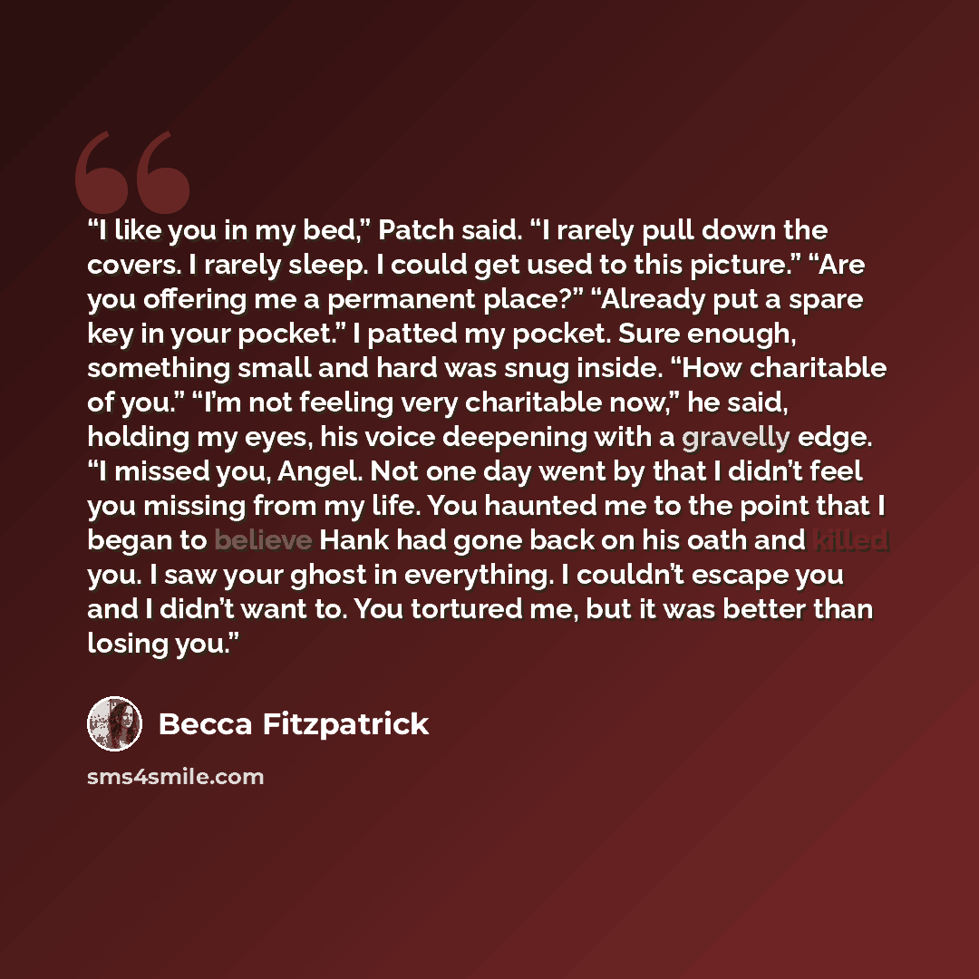 “I like you in my bed,” Patch said. “I rarely pull down the covers. I rarely sleep. I could get used to this picture.” “Are you offering me a permanent place?” “Already put a spare key in your pocket.” I patted my pocket. Sure enough, something small and hard was snug inside. “How charitable of…” quote by Becca Fitzpatrick