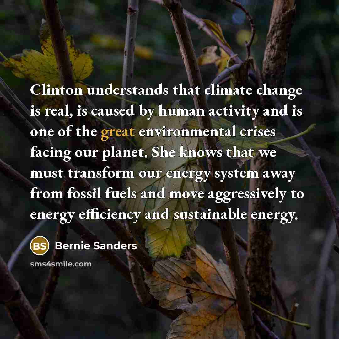“Clinton understands that climate change is real, is caused by human activity and is one of the great environmental crises facing our planet. She knows that we must transform our energy system away from fossil fuels and move aggressively to energy efficiency and sustainable energy.” quote by Bernie Sanders