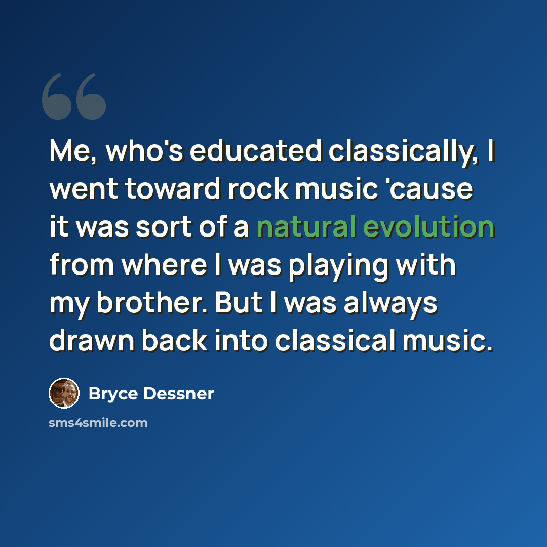 “Me, who's educated classically, I went toward rock music 'cause it was sort of a natural evolution from where I was playing with my brother. But I was always drawn back into classical music.” quote by Bryce Dessner